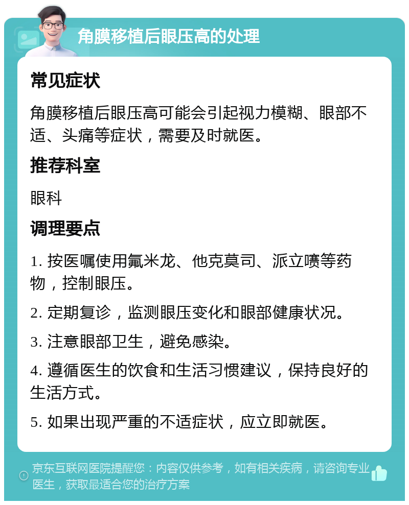 角膜移植后眼压高的处理 常见症状 角膜移植后眼压高可能会引起视力模糊、眼部不适、头痛等症状，需要及时就医。 推荐科室 眼科 调理要点 1. 按医嘱使用氟米龙、他克莫司、派立㗷等药物，控制眼压。 2. 定期复诊，监测眼压变化和眼部健康状况。 3. 注意眼部卫生，避免感染。 4. 遵循医生的饮食和生活习惯建议，保持良好的生活方式。 5. 如果出现严重的不适症状，应立即就医。