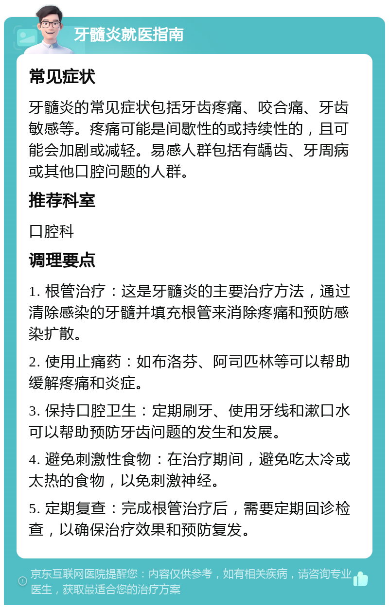 牙髓炎就医指南 常见症状 牙髓炎的常见症状包括牙齿疼痛、咬合痛、牙齿敏感等。疼痛可能是间歇性的或持续性的，且可能会加剧或减轻。易感人群包括有龋齿、牙周病或其他口腔问题的人群。 推荐科室 口腔科 调理要点 1. 根管治疗：这是牙髓炎的主要治疗方法，通过清除感染的牙髓并填充根管来消除疼痛和预防感染扩散。 2. 使用止痛药：如布洛芬、阿司匹林等可以帮助缓解疼痛和炎症。 3. 保持口腔卫生：定期刷牙、使用牙线和漱口水可以帮助预防牙齿问题的发生和发展。 4. 避免刺激性食物：在治疗期间，避免吃太冷或太热的食物，以免刺激神经。 5. 定期复查：完成根管治疗后，需要定期回诊检查，以确保治疗效果和预防复发。