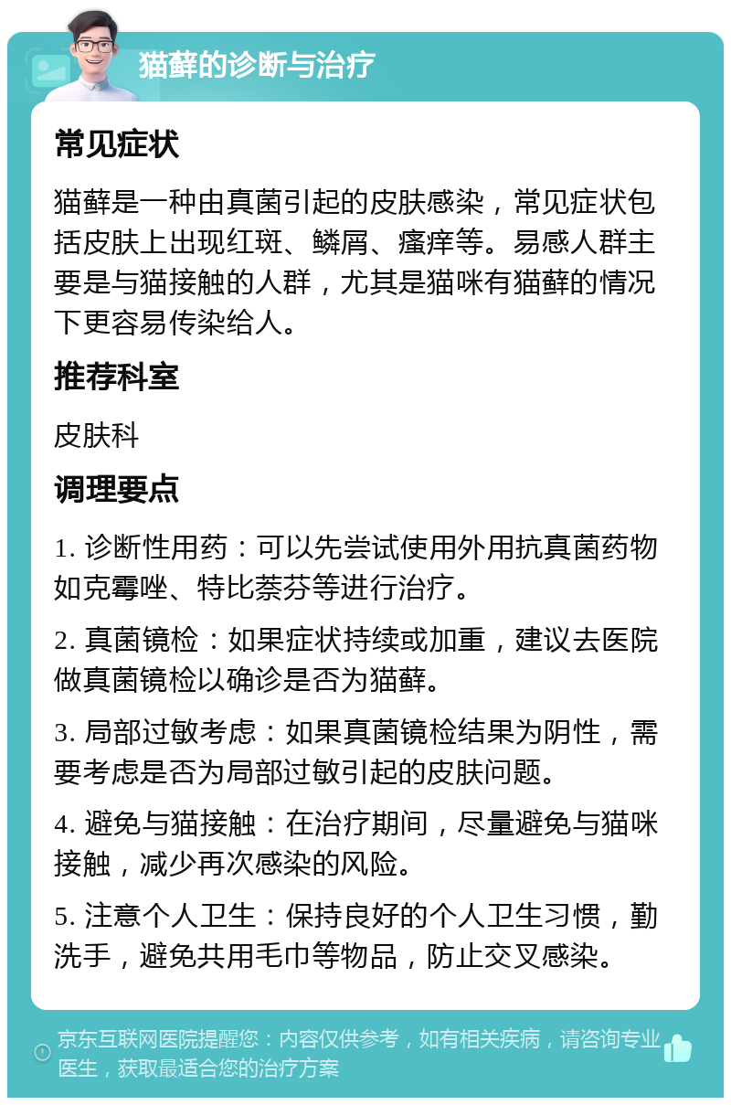 猫藓的诊断与治疗 常见症状 猫藓是一种由真菌引起的皮肤感染，常见症状包括皮肤上出现红斑、鳞屑、瘙痒等。易感人群主要是与猫接触的人群，尤其是猫咪有猫藓的情况下更容易传染给人。 推荐科室 皮肤科 调理要点 1. 诊断性用药：可以先尝试使用外用抗真菌药物如克霉唑、特比萘芬等进行治疗。 2. 真菌镜检：如果症状持续或加重，建议去医院做真菌镜检以确诊是否为猫藓。 3. 局部过敏考虑：如果真菌镜检结果为阴性，需要考虑是否为局部过敏引起的皮肤问题。 4. 避免与猫接触：在治疗期间，尽量避免与猫咪接触，减少再次感染的风险。 5. 注意个人卫生：保持良好的个人卫生习惯，勤洗手，避免共用毛巾等物品，防止交叉感染。