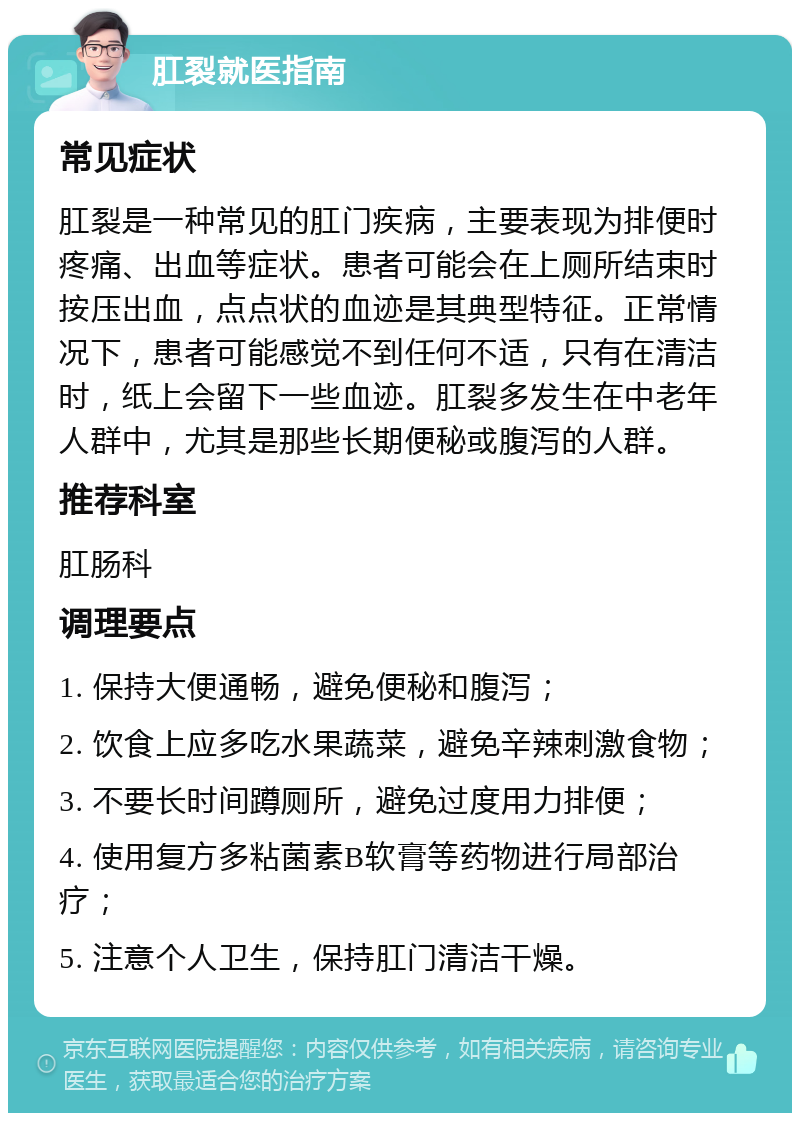 肛裂就医指南 常见症状 肛裂是一种常见的肛门疾病，主要表现为排便时疼痛、出血等症状。患者可能会在上厕所结束时按压出血，点点状的血迹是其典型特征。正常情况下，患者可能感觉不到任何不适，只有在清洁时，纸上会留下一些血迹。肛裂多发生在中老年人群中，尤其是那些长期便秘或腹泻的人群。 推荐科室 肛肠科 调理要点 1. 保持大便通畅，避免便秘和腹泻； 2. 饮食上应多吃水果蔬菜，避免辛辣刺激食物； 3. 不要长时间蹲厕所，避免过度用力排便； 4. 使用复方多粘菌素B软膏等药物进行局部治疗； 5. 注意个人卫生，保持肛门清洁干燥。