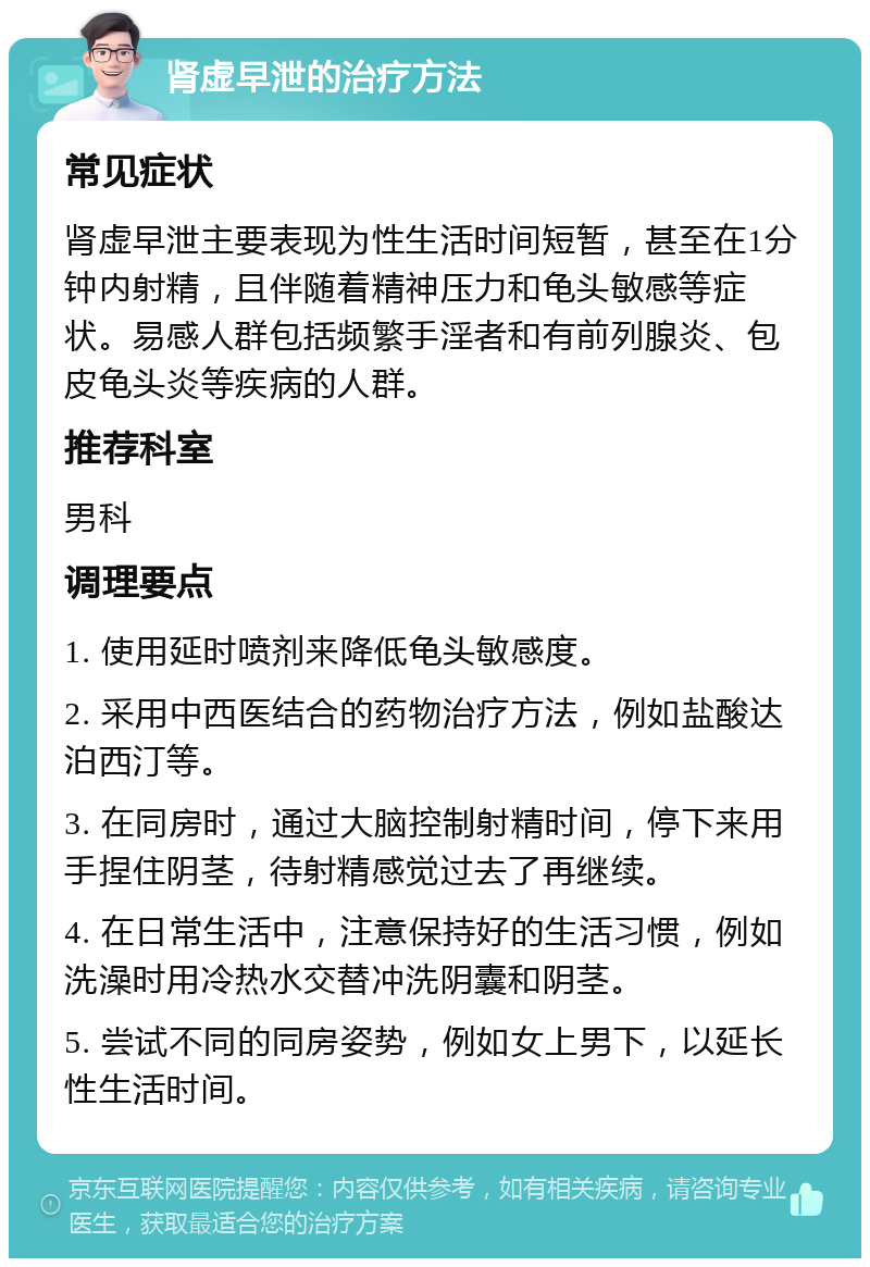 肾虚早泄的治疗方法 常见症状 肾虚早泄主要表现为性生活时间短暂，甚至在1分钟内射精，且伴随着精神压力和龟头敏感等症状。易感人群包括频繁手淫者和有前列腺炎、包皮龟头炎等疾病的人群。 推荐科室 男科 调理要点 1. 使用延时喷剂来降低龟头敏感度。 2. 采用中西医结合的药物治疗方法，例如盐酸达泊西汀等。 3. 在同房时，通过大脑控制射精时间，停下来用手捏住阴茎，待射精感觉过去了再继续。 4. 在日常生活中，注意保持好的生活习惯，例如洗澡时用冷热水交替冲洗阴囊和阴茎。 5. 尝试不同的同房姿势，例如女上男下，以延长性生活时间。