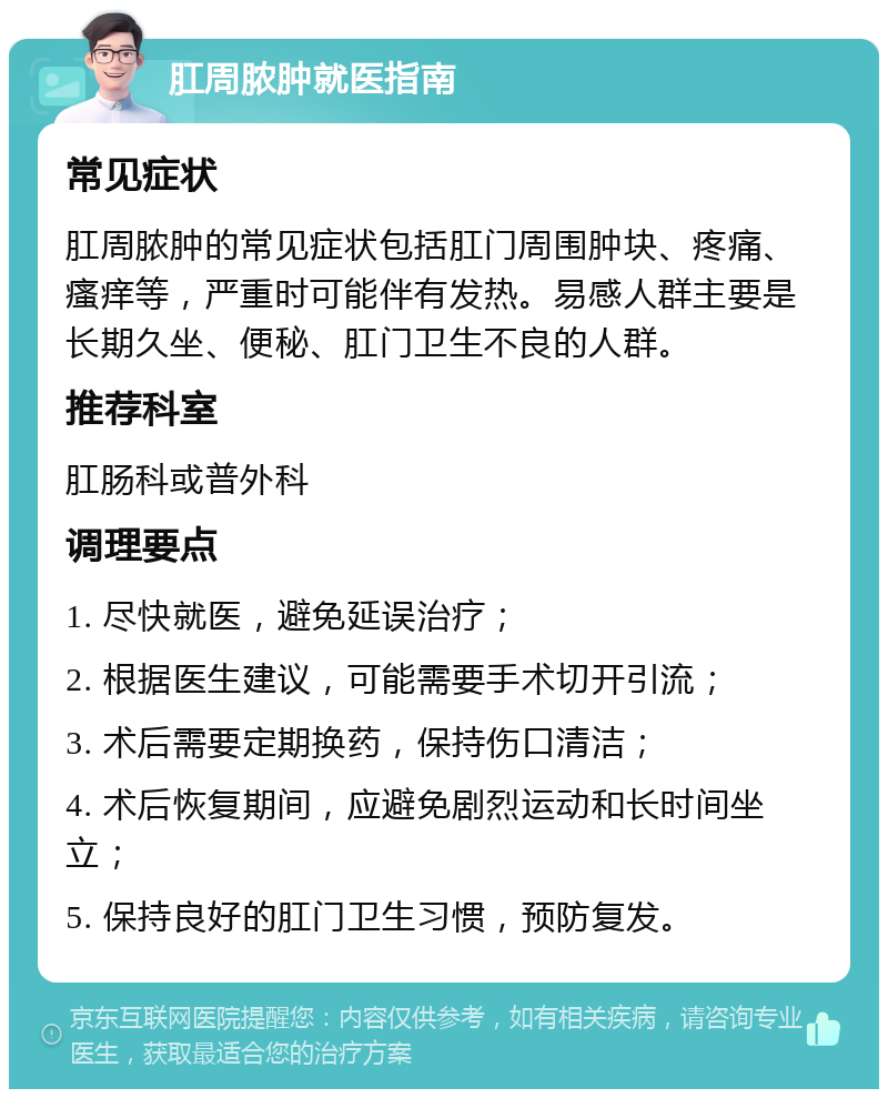 肛周脓肿就医指南 常见症状 肛周脓肿的常见症状包括肛门周围肿块、疼痛、瘙痒等，严重时可能伴有发热。易感人群主要是长期久坐、便秘、肛门卫生不良的人群。 推荐科室 肛肠科或普外科 调理要点 1. 尽快就医，避免延误治疗； 2. 根据医生建议，可能需要手术切开引流； 3. 术后需要定期换药，保持伤口清洁； 4. 术后恢复期间，应避免剧烈运动和长时间坐立； 5. 保持良好的肛门卫生习惯，预防复发。