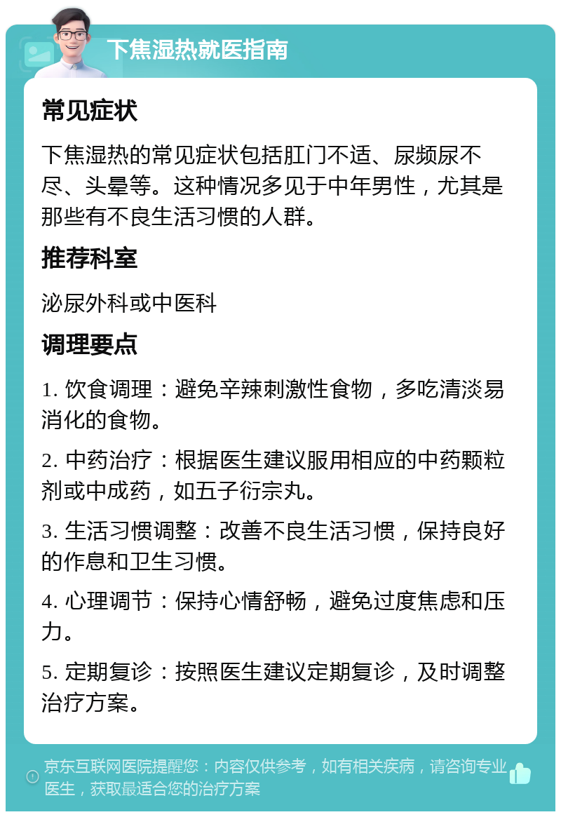 下焦湿热就医指南 常见症状 下焦湿热的常见症状包括肛门不适、尿频尿不尽、头晕等。这种情况多见于中年男性，尤其是那些有不良生活习惯的人群。 推荐科室 泌尿外科或中医科 调理要点 1. 饮食调理：避免辛辣刺激性食物，多吃清淡易消化的食物。 2. 中药治疗：根据医生建议服用相应的中药颗粒剂或中成药，如五子衍宗丸。 3. 生活习惯调整：改善不良生活习惯，保持良好的作息和卫生习惯。 4. 心理调节：保持心情舒畅，避免过度焦虑和压力。 5. 定期复诊：按照医生建议定期复诊，及时调整治疗方案。