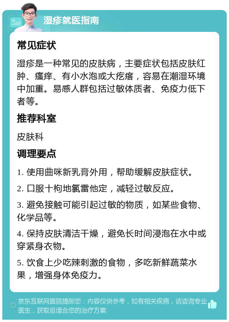 湿疹就医指南 常见症状 湿疹是一种常见的皮肤病，主要症状包括皮肤红肿、瘙痒、有小水泡或大疙瘩，容易在潮湿环境中加重。易感人群包括过敏体质者、免疫力低下者等。 推荐科室 皮肤科 调理要点 1. 使用曲咪新乳膏外用，帮助缓解皮肤症状。 2. 口服十枸地氯雷他定，减轻过敏反应。 3. 避免接触可能引起过敏的物质，如某些食物、化学品等。 4. 保持皮肤清洁干燥，避免长时间浸泡在水中或穿紧身衣物。 5. 饮食上少吃辣刺激的食物，多吃新鲜蔬菜水果，增强身体免疫力。