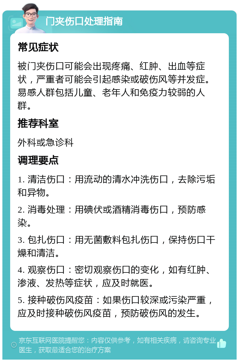 门夹伤口处理指南 常见症状 被门夹伤口可能会出现疼痛、红肿、出血等症状，严重者可能会引起感染或破伤风等并发症。易感人群包括儿童、老年人和免疫力较弱的人群。 推荐科室 外科或急诊科 调理要点 1. 清洁伤口：用流动的清水冲洗伤口，去除污垢和异物。 2. 消毒处理：用碘伏或酒精消毒伤口，预防感染。 3. 包扎伤口：用无菌敷料包扎伤口，保持伤口干燥和清洁。 4. 观察伤口：密切观察伤口的变化，如有红肿、渗液、发热等症状，应及时就医。 5. 接种破伤风疫苗：如果伤口较深或污染严重，应及时接种破伤风疫苗，预防破伤风的发生。