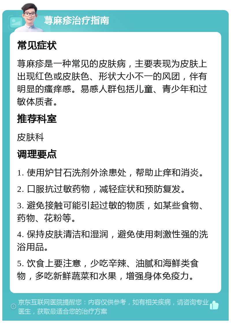 荨麻疹治疗指南 常见症状 荨麻疹是一种常见的皮肤病，主要表现为皮肤上出现红色或皮肤色、形状大小不一的风团，伴有明显的瘙痒感。易感人群包括儿童、青少年和过敏体质者。 推荐科室 皮肤科 调理要点 1. 使用炉甘石洗剂外涂患处，帮助止痒和消炎。 2. 口服抗过敏药物，减轻症状和预防复发。 3. 避免接触可能引起过敏的物质，如某些食物、药物、花粉等。 4. 保持皮肤清洁和湿润，避免使用刺激性强的洗浴用品。 5. 饮食上要注意，少吃辛辣、油腻和海鲜类食物，多吃新鲜蔬菜和水果，增强身体免疫力。