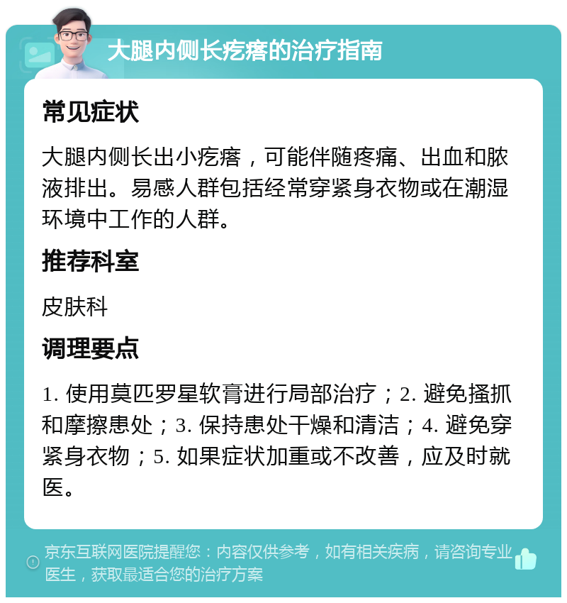 大腿内侧长疙瘩的治疗指南 常见症状 大腿内侧长出小疙瘩，可能伴随疼痛、出血和脓液排出。易感人群包括经常穿紧身衣物或在潮湿环境中工作的人群。 推荐科室 皮肤科 调理要点 1. 使用莫匹罗星软膏进行局部治疗；2. 避免搔抓和摩擦患处；3. 保持患处干燥和清洁；4. 避免穿紧身衣物；5. 如果症状加重或不改善，应及时就医。