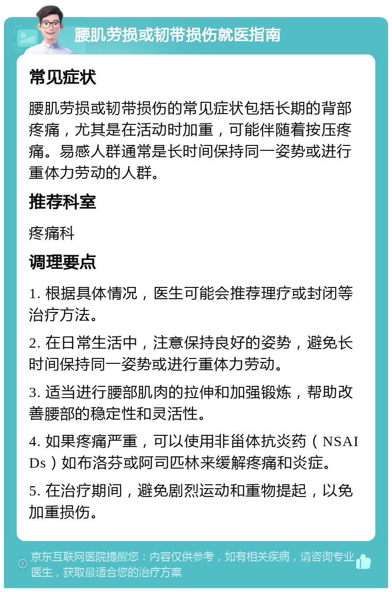 腰肌劳损或韧带损伤就医指南 常见症状 腰肌劳损或韧带损伤的常见症状包括长期的背部疼痛，尤其是在活动时加重，可能伴随着按压疼痛。易感人群通常是长时间保持同一姿势或进行重体力劳动的人群。 推荐科室 疼痛科 调理要点 1. 根据具体情况，医生可能会推荐理疗或封闭等治疗方法。 2. 在日常生活中，注意保持良好的姿势，避免长时间保持同一姿势或进行重体力劳动。 3. 适当进行腰部肌肉的拉伸和加强锻炼，帮助改善腰部的稳定性和灵活性。 4. 如果疼痛严重，可以使用非甾体抗炎药（NSAIDs）如布洛芬或阿司匹林来缓解疼痛和炎症。 5. 在治疗期间，避免剧烈运动和重物提起，以免加重损伤。