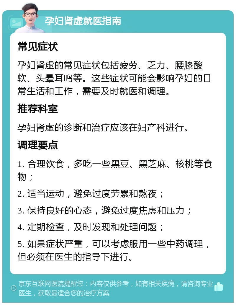 孕妇肾虚就医指南 常见症状 孕妇肾虚的常见症状包括疲劳、乏力、腰膝酸软、头晕耳鸣等。这些症状可能会影响孕妇的日常生活和工作，需要及时就医和调理。 推荐科室 孕妇肾虚的诊断和治疗应该在妇产科进行。 调理要点 1. 合理饮食，多吃一些黑豆、黑芝麻、核桃等食物； 2. 适当运动，避免过度劳累和熬夜； 3. 保持良好的心态，避免过度焦虑和压力； 4. 定期检查，及时发现和处理问题； 5. 如果症状严重，可以考虑服用一些中药调理，但必须在医生的指导下进行。