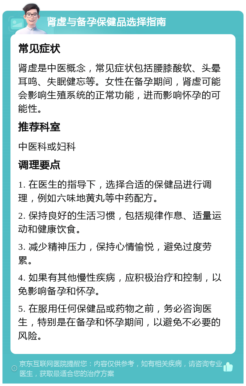 肾虚与备孕保健品选择指南 常见症状 肾虚是中医概念，常见症状包括腰膝酸软、头晕耳鸣、失眠健忘等。女性在备孕期间，肾虚可能会影响生殖系统的正常功能，进而影响怀孕的可能性。 推荐科室 中医科或妇科 调理要点 1. 在医生的指导下，选择合适的保健品进行调理，例如六味地黄丸等中药配方。 2. 保持良好的生活习惯，包括规律作息、适量运动和健康饮食。 3. 减少精神压力，保持心情愉悦，避免过度劳累。 4. 如果有其他慢性疾病，应积极治疗和控制，以免影响备孕和怀孕。 5. 在服用任何保健品或药物之前，务必咨询医生，特别是在备孕和怀孕期间，以避免不必要的风险。