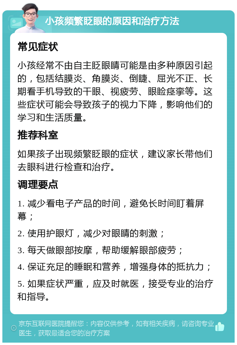 小孩频繁眨眼的原因和治疗方法 常见症状 小孩经常不由自主眨眼睛可能是由多种原因引起的，包括结膜炎、角膜炎、倒睫、屈光不正、长期看手机导致的干眼、视疲劳、眼睑痉挛等。这些症状可能会导致孩子的视力下降，影响他们的学习和生活质量。 推荐科室 如果孩子出现频繁眨眼的症状，建议家长带他们去眼科进行检查和治疗。 调理要点 1. 减少看电子产品的时间，避免长时间盯着屏幕； 2. 使用护眼灯，减少对眼睛的刺激； 3. 每天做眼部按摩，帮助缓解眼部疲劳； 4. 保证充足的睡眠和营养，增强身体的抵抗力； 5. 如果症状严重，应及时就医，接受专业的治疗和指导。