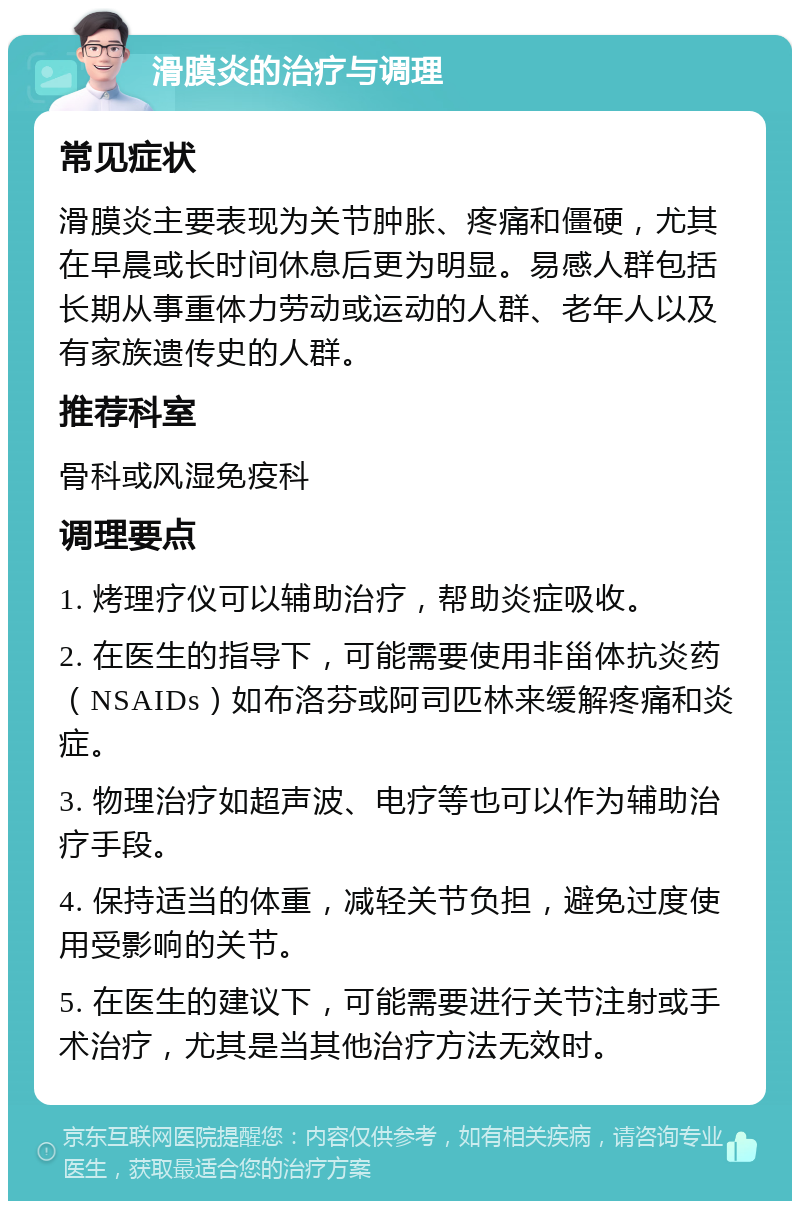 滑膜炎的治疗与调理 常见症状 滑膜炎主要表现为关节肿胀、疼痛和僵硬，尤其在早晨或长时间休息后更为明显。易感人群包括长期从事重体力劳动或运动的人群、老年人以及有家族遗传史的人群。 推荐科室 骨科或风湿免疫科 调理要点 1. 烤理疗仪可以辅助治疗，帮助炎症吸收。 2. 在医生的指导下，可能需要使用非甾体抗炎药（NSAIDs）如布洛芬或阿司匹林来缓解疼痛和炎症。 3. 物理治疗如超声波、电疗等也可以作为辅助治疗手段。 4. 保持适当的体重，减轻关节负担，避免过度使用受影响的关节。 5. 在医生的建议下，可能需要进行关节注射或手术治疗，尤其是当其他治疗方法无效时。