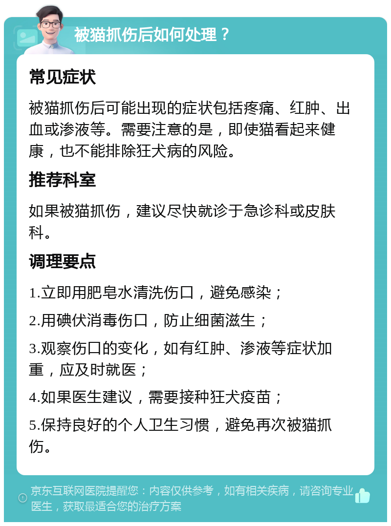 被猫抓伤后如何处理？ 常见症状 被猫抓伤后可能出现的症状包括疼痛、红肿、出血或渗液等。需要注意的是，即使猫看起来健康，也不能排除狂犬病的风险。 推荐科室 如果被猫抓伤，建议尽快就诊于急诊科或皮肤科。 调理要点 1.立即用肥皂水清洗伤口，避免感染； 2.用碘伏消毒伤口，防止细菌滋生； 3.观察伤口的变化，如有红肿、渗液等症状加重，应及时就医； 4.如果医生建议，需要接种狂犬疫苗； 5.保持良好的个人卫生习惯，避免再次被猫抓伤。