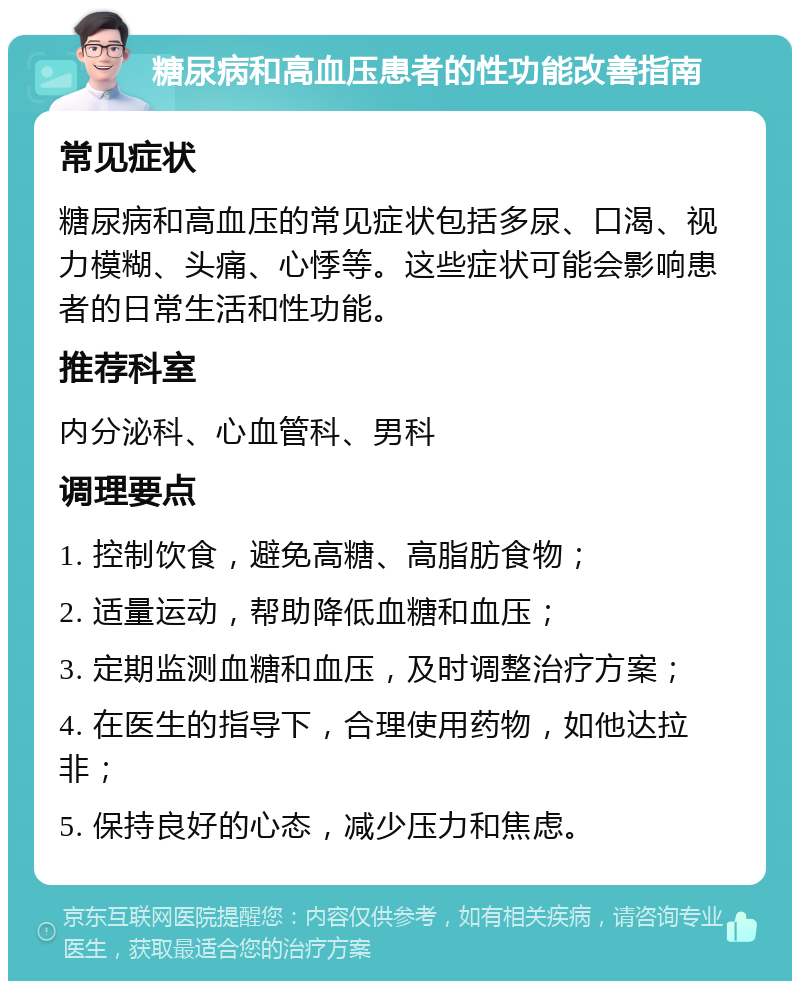 糖尿病和高血压患者的性功能改善指南 常见症状 糖尿病和高血压的常见症状包括多尿、口渴、视力模糊、头痛、心悸等。这些症状可能会影响患者的日常生活和性功能。 推荐科室 内分泌科、心血管科、男科 调理要点 1. 控制饮食，避免高糖、高脂肪食物； 2. 适量运动，帮助降低血糖和血压； 3. 定期监测血糖和血压，及时调整治疗方案； 4. 在医生的指导下，合理使用药物，如他达拉非； 5. 保持良好的心态，减少压力和焦虑。