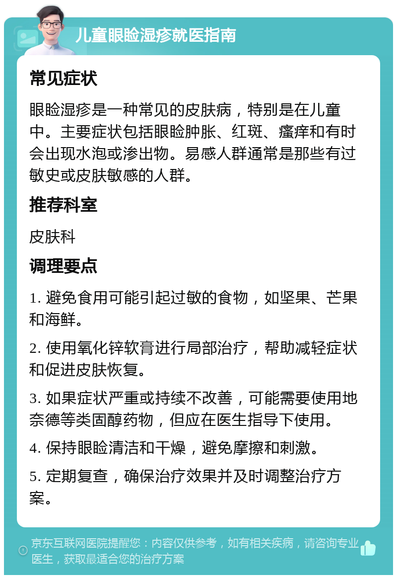 儿童眼睑湿疹就医指南 常见症状 眼睑湿疹是一种常见的皮肤病，特别是在儿童中。主要症状包括眼睑肿胀、红斑、瘙痒和有时会出现水泡或渗出物。易感人群通常是那些有过敏史或皮肤敏感的人群。 推荐科室 皮肤科 调理要点 1. 避免食用可能引起过敏的食物，如坚果、芒果和海鲜。 2. 使用氧化锌软膏进行局部治疗，帮助减轻症状和促进皮肤恢复。 3. 如果症状严重或持续不改善，可能需要使用地奈德等类固醇药物，但应在医生指导下使用。 4. 保持眼睑清洁和干燥，避免摩擦和刺激。 5. 定期复查，确保治疗效果并及时调整治疗方案。