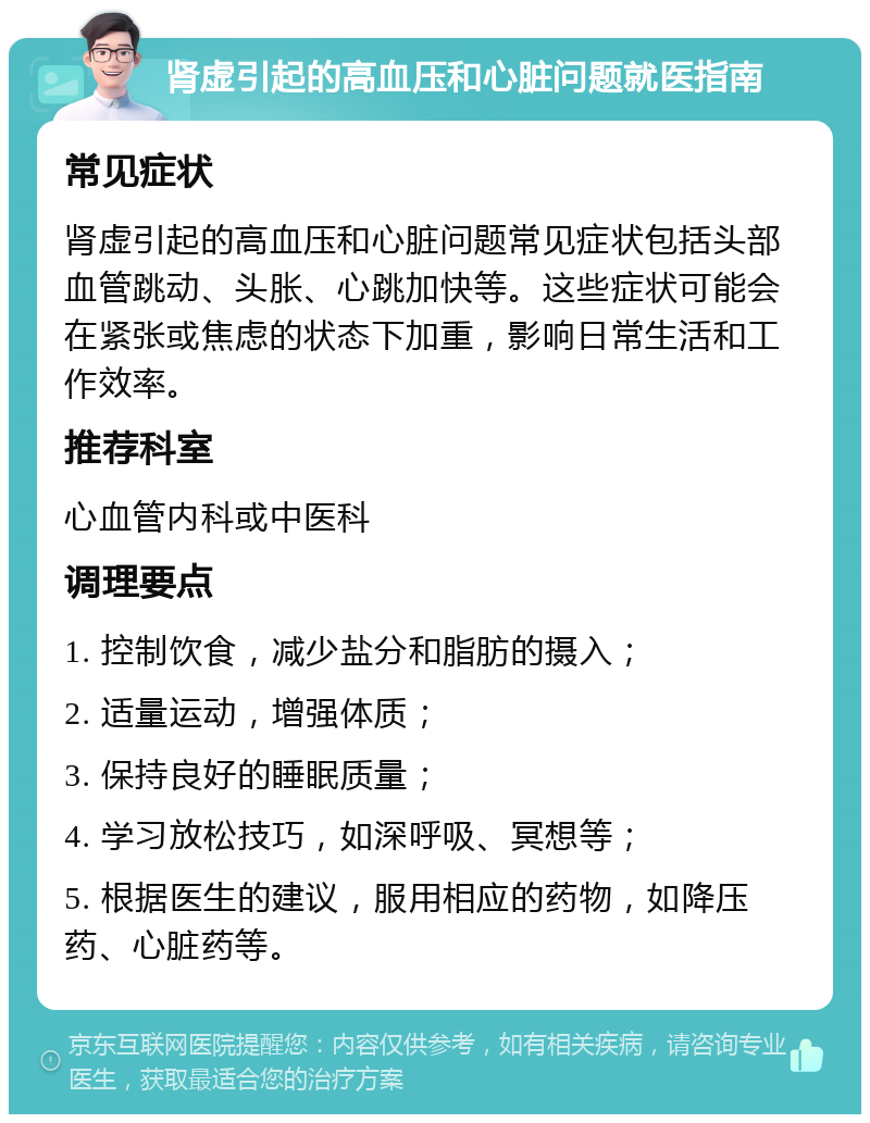 肾虚引起的高血压和心脏问题就医指南 常见症状 肾虚引起的高血压和心脏问题常见症状包括头部血管跳动、头胀、心跳加快等。这些症状可能会在紧张或焦虑的状态下加重，影响日常生活和工作效率。 推荐科室 心血管内科或中医科 调理要点 1. 控制饮食，减少盐分和脂肪的摄入； 2. 适量运动，增强体质； 3. 保持良好的睡眠质量； 4. 学习放松技巧，如深呼吸、冥想等； 5. 根据医生的建议，服用相应的药物，如降压药、心脏药等。