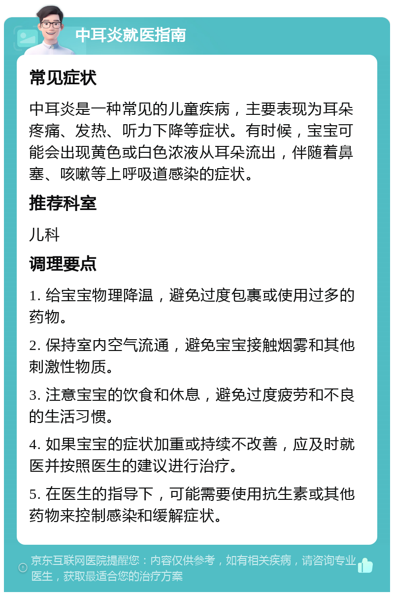 中耳炎就医指南 常见症状 中耳炎是一种常见的儿童疾病，主要表现为耳朵疼痛、发热、听力下降等症状。有时候，宝宝可能会出现黄色或白色浓液从耳朵流出，伴随着鼻塞、咳嗽等上呼吸道感染的症状。 推荐科室 儿科 调理要点 1. 给宝宝物理降温，避免过度包裹或使用过多的药物。 2. 保持室内空气流通，避免宝宝接触烟雾和其他刺激性物质。 3. 注意宝宝的饮食和休息，避免过度疲劳和不良的生活习惯。 4. 如果宝宝的症状加重或持续不改善，应及时就医并按照医生的建议进行治疗。 5. 在医生的指导下，可能需要使用抗生素或其他药物来控制感染和缓解症状。