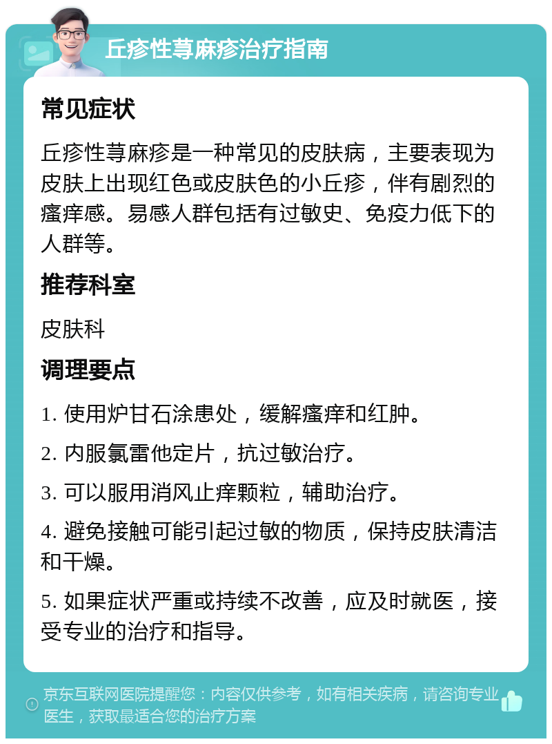 丘疹性荨麻疹治疗指南 常见症状 丘疹性荨麻疹是一种常见的皮肤病，主要表现为皮肤上出现红色或皮肤色的小丘疹，伴有剧烈的瘙痒感。易感人群包括有过敏史、免疫力低下的人群等。 推荐科室 皮肤科 调理要点 1. 使用炉甘石涂患处，缓解瘙痒和红肿。 2. 内服氯雷他定片，抗过敏治疗。 3. 可以服用消风止痒颗粒，辅助治疗。 4. 避免接触可能引起过敏的物质，保持皮肤清洁和干燥。 5. 如果症状严重或持续不改善，应及时就医，接受专业的治疗和指导。