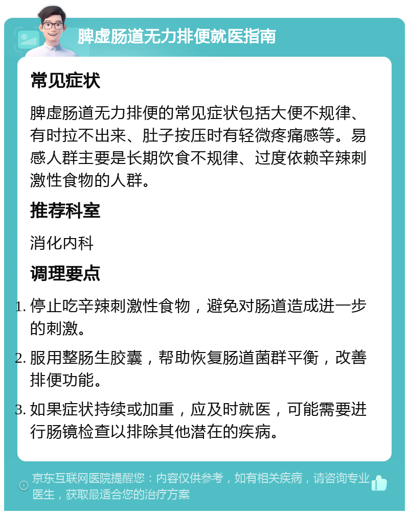 脾虚肠道无力排便就医指南 常见症状 脾虚肠道无力排便的常见症状包括大便不规律、有时拉不出来、肚子按压时有轻微疼痛感等。易感人群主要是长期饮食不规律、过度依赖辛辣刺激性食物的人群。 推荐科室 消化内科 调理要点 停止吃辛辣刺激性食物，避免对肠道造成进一步的刺激。 服用整肠生胶囊，帮助恢复肠道菌群平衡，改善排便功能。 如果症状持续或加重，应及时就医，可能需要进行肠镜检查以排除其他潜在的疾病。