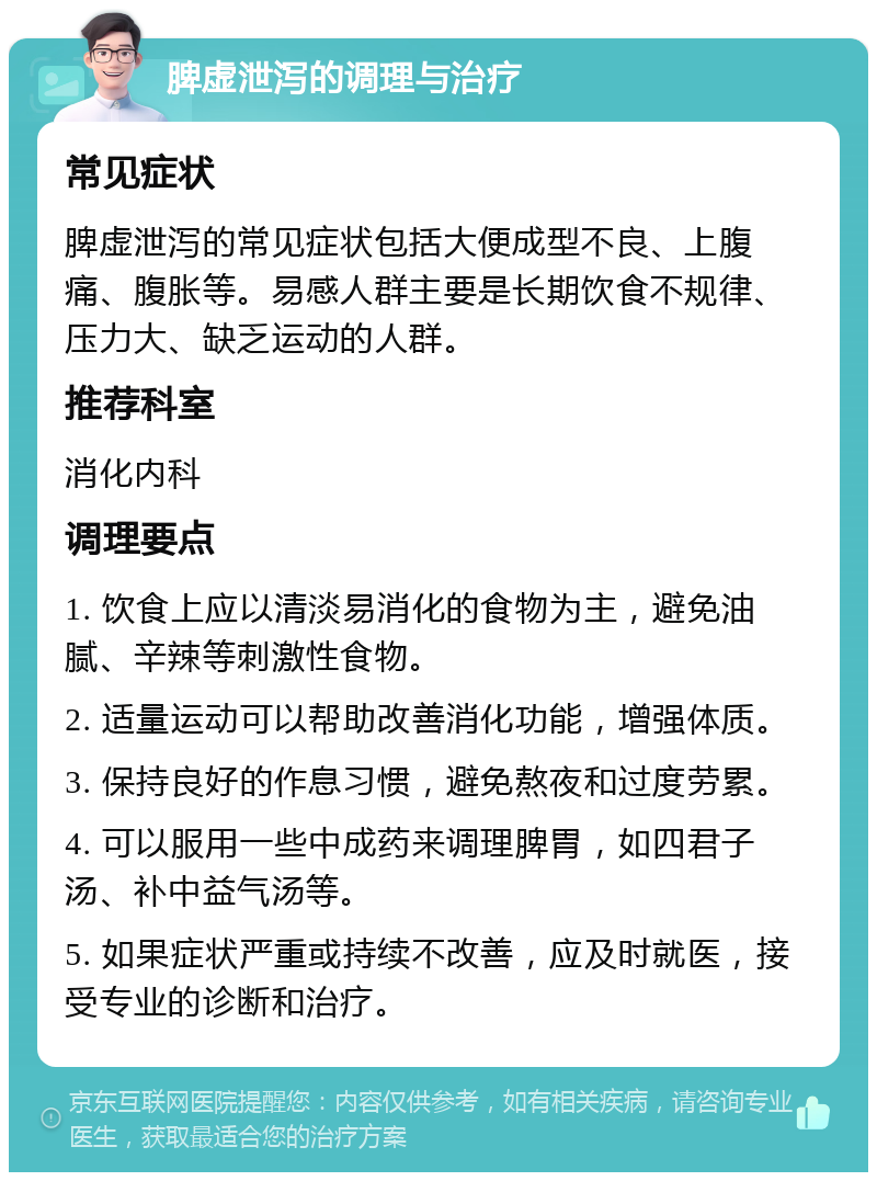 脾虚泄泻的调理与治疗 常见症状 脾虚泄泻的常见症状包括大便成型不良、上腹痛、腹胀等。易感人群主要是长期饮食不规律、压力大、缺乏运动的人群。 推荐科室 消化内科 调理要点 1. 饮食上应以清淡易消化的食物为主，避免油腻、辛辣等刺激性食物。 2. 适量运动可以帮助改善消化功能，增强体质。 3. 保持良好的作息习惯，避免熬夜和过度劳累。 4. 可以服用一些中成药来调理脾胃，如四君子汤、补中益气汤等。 5. 如果症状严重或持续不改善，应及时就医，接受专业的诊断和治疗。