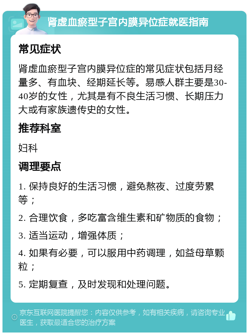 肾虚血瘀型子宫内膜异位症就医指南 常见症状 肾虚血瘀型子宫内膜异位症的常见症状包括月经量多、有血块、经期延长等。易感人群主要是30-40岁的女性，尤其是有不良生活习惯、长期压力大或有家族遗传史的女性。 推荐科室 妇科 调理要点 1. 保持良好的生活习惯，避免熬夜、过度劳累等； 2. 合理饮食，多吃富含维生素和矿物质的食物； 3. 适当运动，增强体质； 4. 如果有必要，可以服用中药调理，如益母草颗粒； 5. 定期复查，及时发现和处理问题。