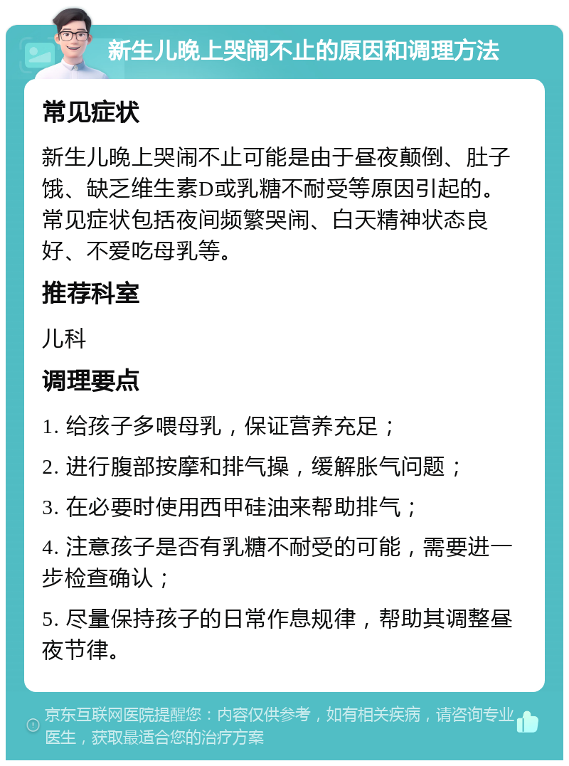 新生儿晚上哭闹不止的原因和调理方法 常见症状 新生儿晚上哭闹不止可能是由于昼夜颠倒、肚子饿、缺乏维生素D或乳糖不耐受等原因引起的。常见症状包括夜间频繁哭闹、白天精神状态良好、不爱吃母乳等。 推荐科室 儿科 调理要点 1. 给孩子多喂母乳，保证营养充足； 2. 进行腹部按摩和排气操，缓解胀气问题； 3. 在必要时使用西甲硅油来帮助排气； 4. 注意孩子是否有乳糖不耐受的可能，需要进一步检查确认； 5. 尽量保持孩子的日常作息规律，帮助其调整昼夜节律。