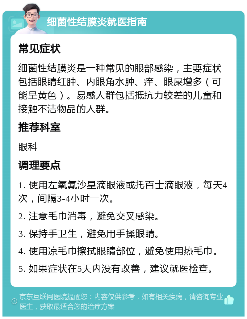 细菌性结膜炎就医指南 常见症状 细菌性结膜炎是一种常见的眼部感染，主要症状包括眼睛红肿、内眼角水肿、痒、眼屎增多（可能呈黄色）。易感人群包括抵抗力较差的儿童和接触不洁物品的人群。 推荐科室 眼科 调理要点 1. 使用左氧氟沙星滴眼液或托百士滴眼液，每天4次，间隔3-4小时一次。 2. 注意毛巾消毒，避免交叉感染。 3. 保持手卫生，避免用手揉眼睛。 4. 使用凉毛巾擦拭眼睛部位，避免使用热毛巾。 5. 如果症状在5天内没有改善，建议就医检查。