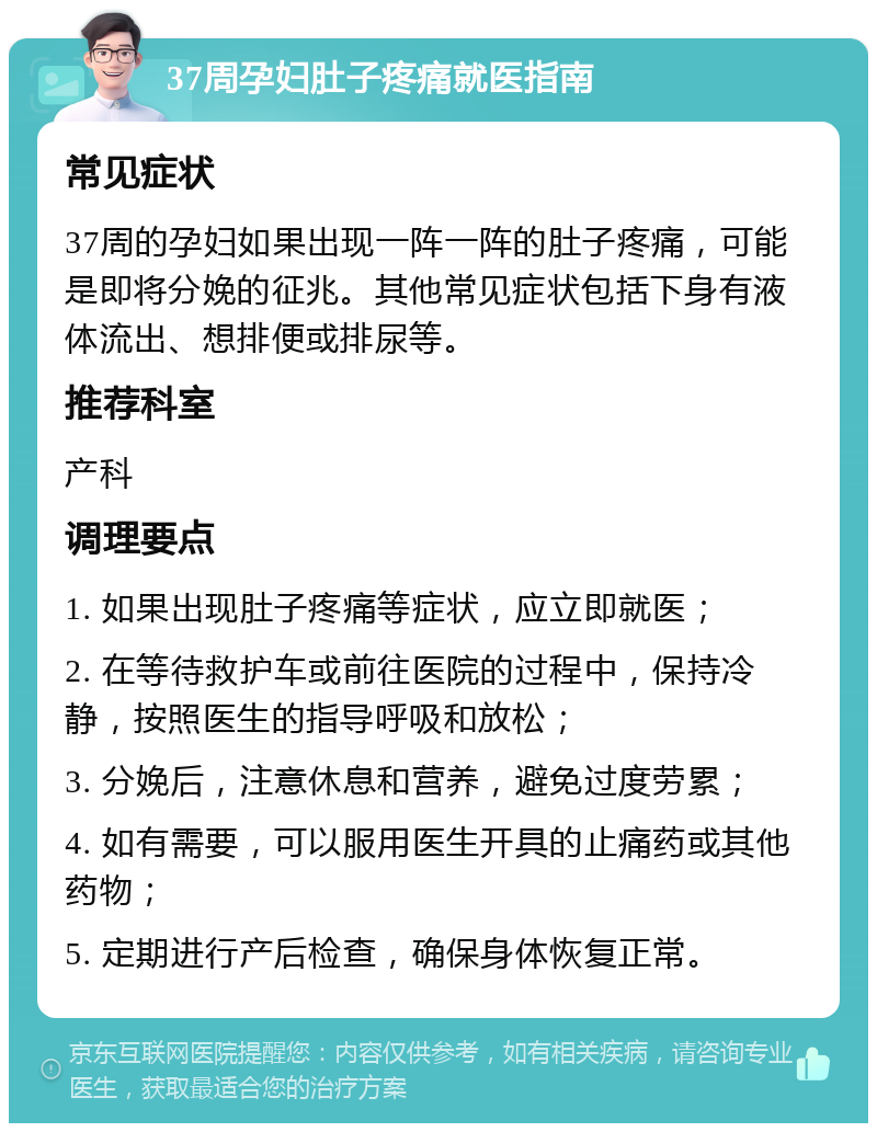 37周孕妇肚子疼痛就医指南 常见症状 37周的孕妇如果出现一阵一阵的肚子疼痛，可能是即将分娩的征兆。其他常见症状包括下身有液体流出、想排便或排尿等。 推荐科室 产科 调理要点 1. 如果出现肚子疼痛等症状，应立即就医； 2. 在等待救护车或前往医院的过程中，保持冷静，按照医生的指导呼吸和放松； 3. 分娩后，注意休息和营养，避免过度劳累； 4. 如有需要，可以服用医生开具的止痛药或其他药物； 5. 定期进行产后检查，确保身体恢复正常。