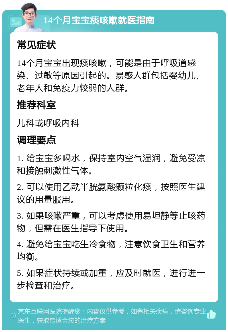 14个月宝宝痰咳嗽就医指南 常见症状 14个月宝宝出现痰咳嗽，可能是由于呼吸道感染、过敏等原因引起的。易感人群包括婴幼儿、老年人和免疫力较弱的人群。 推荐科室 儿科或呼吸内科 调理要点 1. 给宝宝多喝水，保持室内空气湿润，避免受凉和接触刺激性气体。 2. 可以使用乙酰半胱氨酸颗粒化痰，按照医生建议的用量服用。 3. 如果咳嗽严重，可以考虑使用易坦静等止咳药物，但需在医生指导下使用。 4. 避免给宝宝吃生冷食物，注意饮食卫生和营养均衡。 5. 如果症状持续或加重，应及时就医，进行进一步检查和治疗。