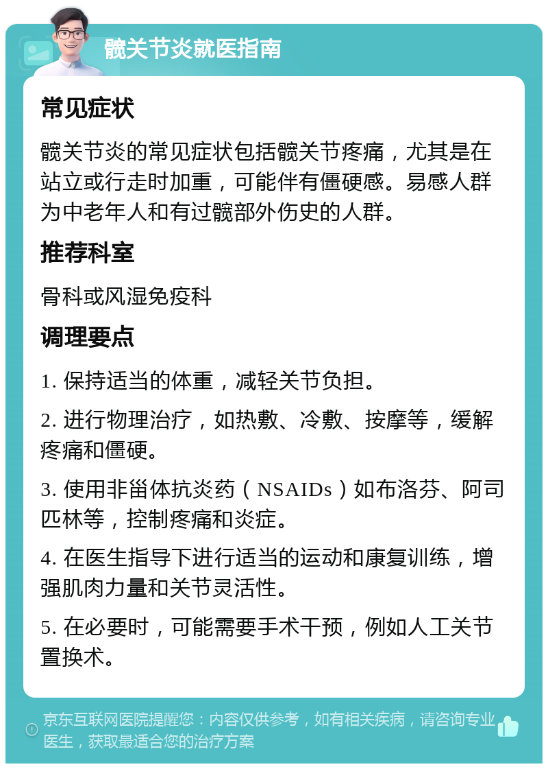 髋关节炎就医指南 常见症状 髋关节炎的常见症状包括髋关节疼痛，尤其是在站立或行走时加重，可能伴有僵硬感。易感人群为中老年人和有过髋部外伤史的人群。 推荐科室 骨科或风湿免疫科 调理要点 1. 保持适当的体重，减轻关节负担。 2. 进行物理治疗，如热敷、冷敷、按摩等，缓解疼痛和僵硬。 3. 使用非甾体抗炎药（NSAIDs）如布洛芬、阿司匹林等，控制疼痛和炎症。 4. 在医生指导下进行适当的运动和康复训练，增强肌肉力量和关节灵活性。 5. 在必要时，可能需要手术干预，例如人工关节置换术。