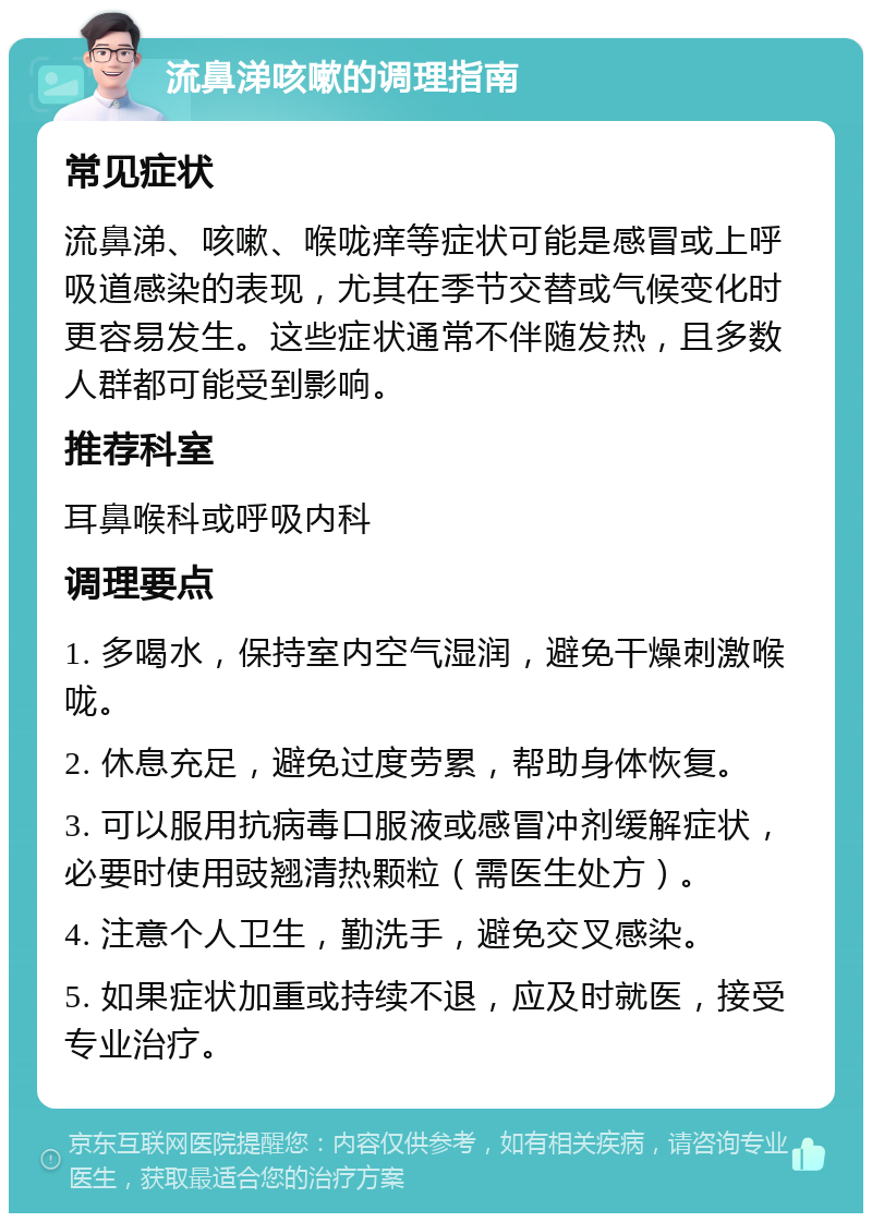 流鼻涕咳嗽的调理指南 常见症状 流鼻涕、咳嗽、喉咙痒等症状可能是感冒或上呼吸道感染的表现，尤其在季节交替或气候变化时更容易发生。这些症状通常不伴随发热，且多数人群都可能受到影响。 推荐科室 耳鼻喉科或呼吸内科 调理要点 1. 多喝水，保持室内空气湿润，避免干燥刺激喉咙。 2. 休息充足，避免过度劳累，帮助身体恢复。 3. 可以服用抗病毒口服液或感冒冲剂缓解症状，必要时使用豉翘清热颗粒（需医生处方）。 4. 注意个人卫生，勤洗手，避免交叉感染。 5. 如果症状加重或持续不退，应及时就医，接受专业治疗。