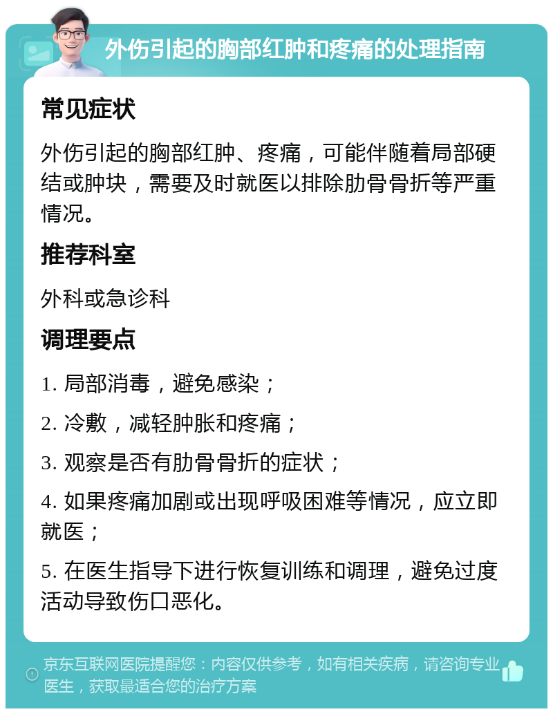 外伤引起的胸部红肿和疼痛的处理指南 常见症状 外伤引起的胸部红肿、疼痛，可能伴随着局部硬结或肿块，需要及时就医以排除肋骨骨折等严重情况。 推荐科室 外科或急诊科 调理要点 1. 局部消毒，避免感染； 2. 冷敷，减轻肿胀和疼痛； 3. 观察是否有肋骨骨折的症状； 4. 如果疼痛加剧或出现呼吸困难等情况，应立即就医； 5. 在医生指导下进行恢复训练和调理，避免过度活动导致伤口恶化。