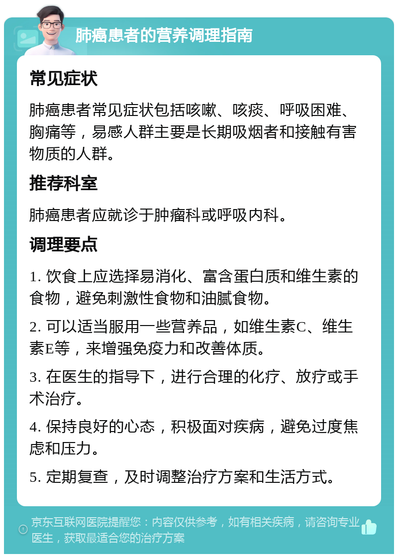 肺癌患者的营养调理指南 常见症状 肺癌患者常见症状包括咳嗽、咳痰、呼吸困难、胸痛等，易感人群主要是长期吸烟者和接触有害物质的人群。 推荐科室 肺癌患者应就诊于肿瘤科或呼吸内科。 调理要点 1. 饮食上应选择易消化、富含蛋白质和维生素的食物，避免刺激性食物和油腻食物。 2. 可以适当服用一些营养品，如维生素C、维生素E等，来增强免疫力和改善体质。 3. 在医生的指导下，进行合理的化疗、放疗或手术治疗。 4. 保持良好的心态，积极面对疾病，避免过度焦虑和压力。 5. 定期复查，及时调整治疗方案和生活方式。