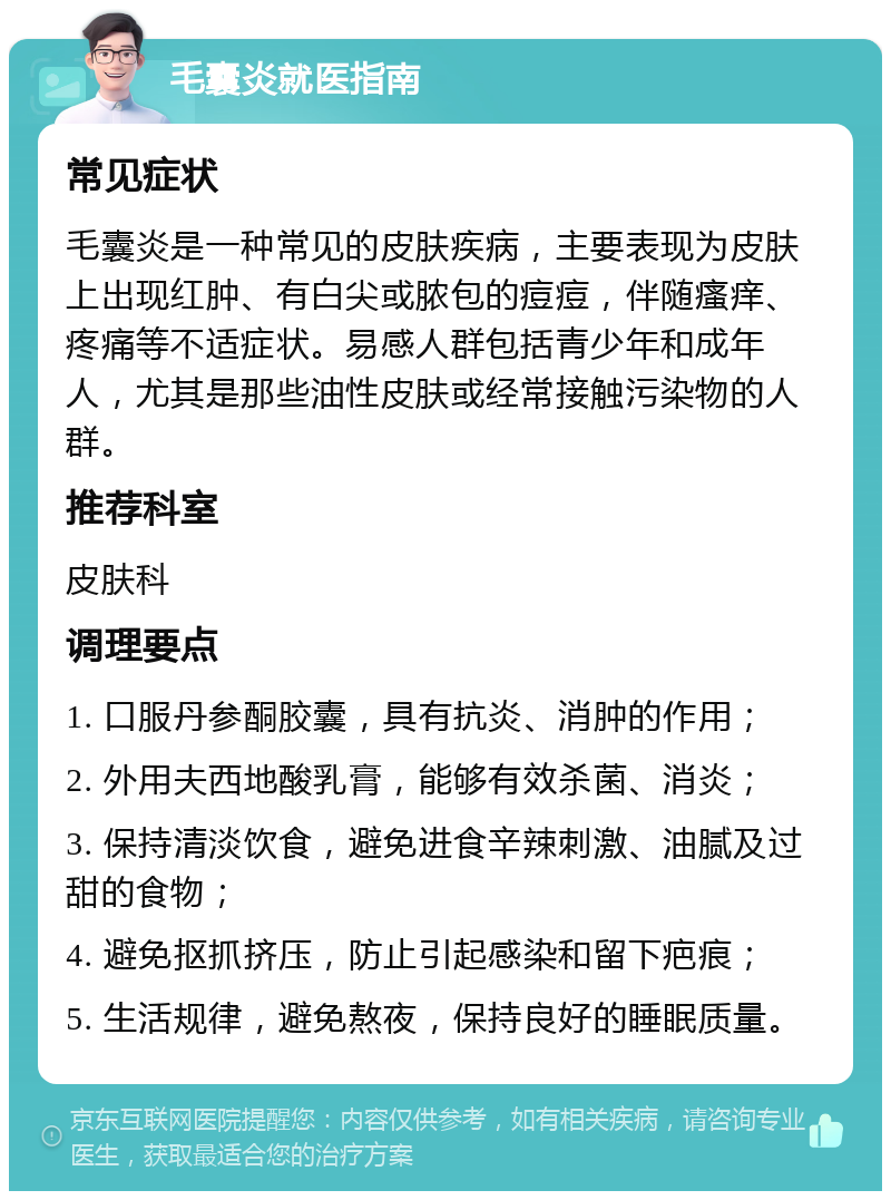 毛囊炎就医指南 常见症状 毛囊炎是一种常见的皮肤疾病，主要表现为皮肤上出现红肿、有白尖或脓包的痘痘，伴随瘙痒、疼痛等不适症状。易感人群包括青少年和成年人，尤其是那些油性皮肤或经常接触污染物的人群。 推荐科室 皮肤科 调理要点 1. 口服丹参酮胶囊，具有抗炎、消肿的作用； 2. 外用夫西地酸乳膏，能够有效杀菌、消炎； 3. 保持清淡饮食，避免进食辛辣刺激、油腻及过甜的食物； 4. 避免抠抓挤压，防止引起感染和留下疤痕； 5. 生活规律，避免熬夜，保持良好的睡眠质量。