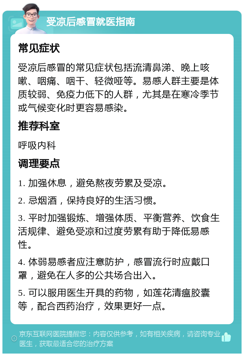 受凉后感冒就医指南 常见症状 受凉后感冒的常见症状包括流清鼻涕、晚上咳嗽、咽痛、咽干、轻微哑等。易感人群主要是体质较弱、免疫力低下的人群，尤其是在寒冷季节或气候变化时更容易感染。 推荐科室 呼吸内科 调理要点 1. 加强休息，避免熬夜劳累及受凉。 2. 忌烟酒，保持良好的生活习惯。 3. 平时加强锻炼、增强体质、平衡营养、饮食生活规律、避免受凉和过度劳累有助于降低易感性。 4. 体弱易感者应注意防护，感冒流行时应戴口罩，避免在人多的公共场合出入。 5. 可以服用医生开具的药物，如莲花清瘟胶囊等，配合西药治疗，效果更好一点。