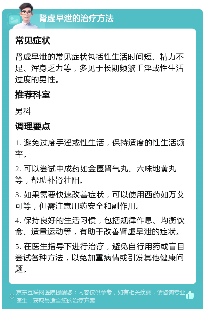 肾虚早泄的治疗方法 常见症状 肾虚早泄的常见症状包括性生活时间短、精力不足、浑身乏力等，多见于长期频繁手淫或性生活过度的男性。 推荐科室 男科 调理要点 1. 避免过度手淫或性生活，保持适度的性生活频率。 2. 可以尝试中成药如金匮肾气丸、六味地黄丸等，帮助补肾壮阳。 3. 如果需要快速改善症状，可以使用西药如万艾可等，但需注意用药安全和副作用。 4. 保持良好的生活习惯，包括规律作息、均衡饮食、适量运动等，有助于改善肾虚早泄的症状。 5. 在医生指导下进行治疗，避免自行用药或盲目尝试各种方法，以免加重病情或引发其他健康问题。