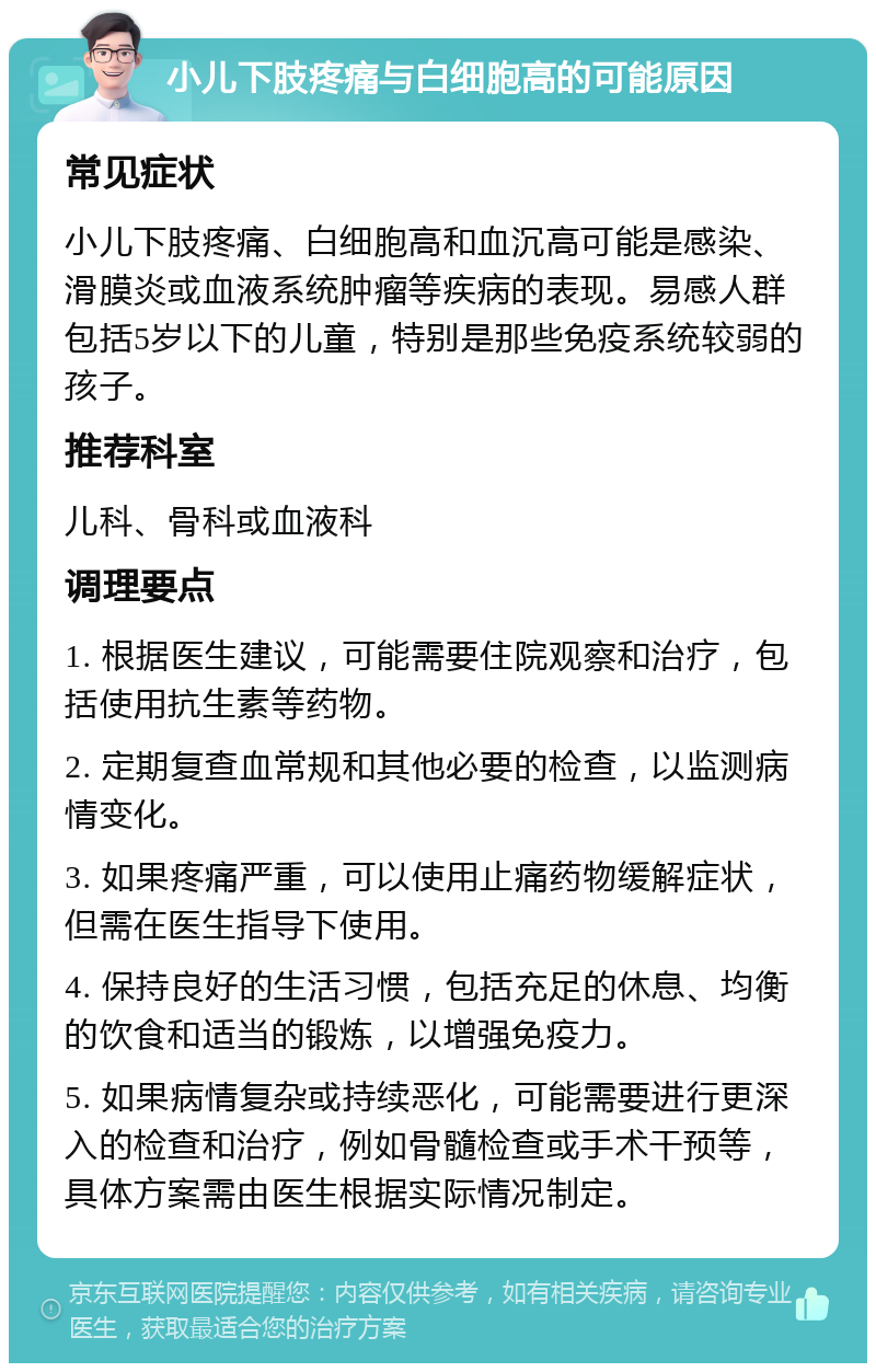 小儿下肢疼痛与白细胞高的可能原因 常见症状 小儿下肢疼痛、白细胞高和血沉高可能是感染、滑膜炎或血液系统肿瘤等疾病的表现。易感人群包括5岁以下的儿童，特别是那些免疫系统较弱的孩子。 推荐科室 儿科、骨科或血液科 调理要点 1. 根据医生建议，可能需要住院观察和治疗，包括使用抗生素等药物。 2. 定期复查血常规和其他必要的检查，以监测病情变化。 3. 如果疼痛严重，可以使用止痛药物缓解症状，但需在医生指导下使用。 4. 保持良好的生活习惯，包括充足的休息、均衡的饮食和适当的锻炼，以增强免疫力。 5. 如果病情复杂或持续恶化，可能需要进行更深入的检查和治疗，例如骨髓检查或手术干预等，具体方案需由医生根据实际情况制定。