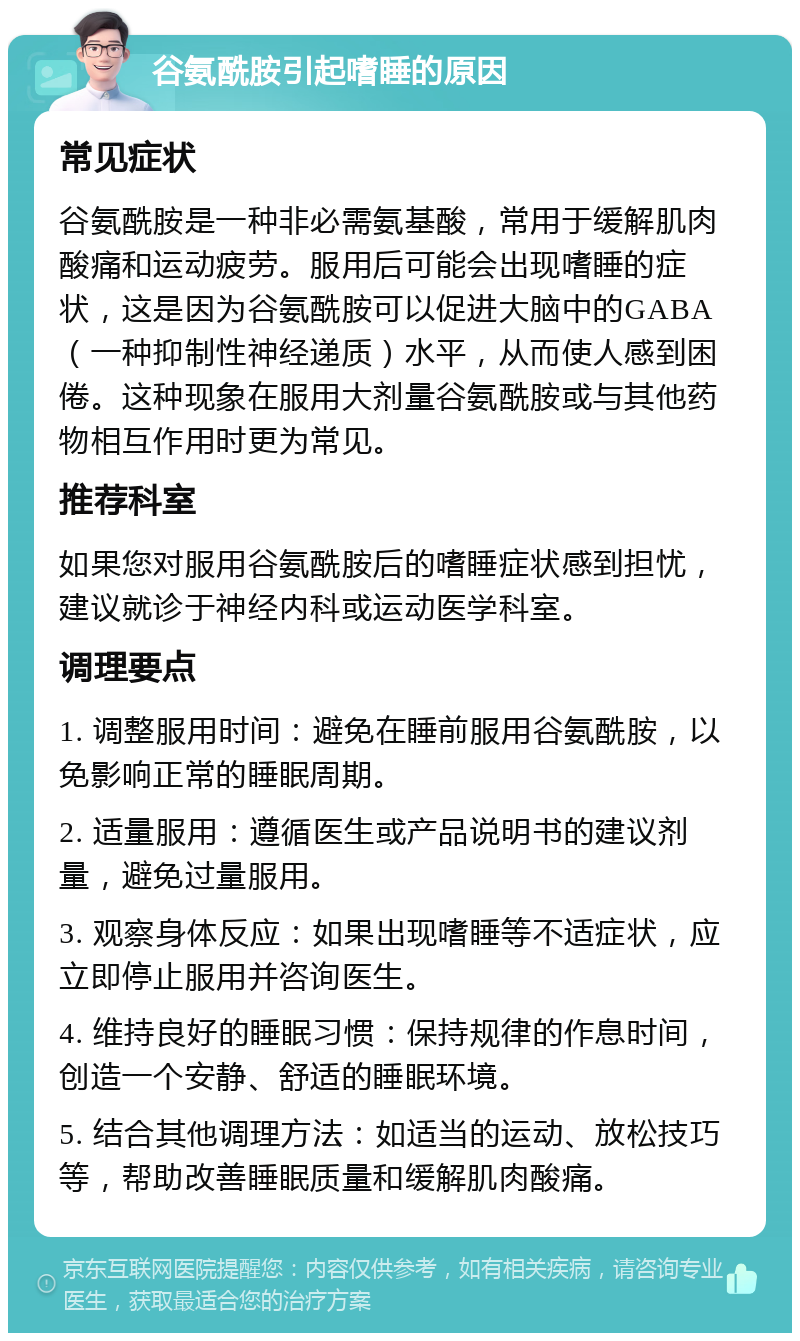 谷氨酰胺引起嗜睡的原因 常见症状 谷氨酰胺是一种非必需氨基酸，常用于缓解肌肉酸痛和运动疲劳。服用后可能会出现嗜睡的症状，这是因为谷氨酰胺可以促进大脑中的GABA（一种抑制性神经递质）水平，从而使人感到困倦。这种现象在服用大剂量谷氨酰胺或与其他药物相互作用时更为常见。 推荐科室 如果您对服用谷氨酰胺后的嗜睡症状感到担忧，建议就诊于神经内科或运动医学科室。 调理要点 1. 调整服用时间：避免在睡前服用谷氨酰胺，以免影响正常的睡眠周期。 2. 适量服用：遵循医生或产品说明书的建议剂量，避免过量服用。 3. 观察身体反应：如果出现嗜睡等不适症状，应立即停止服用并咨询医生。 4. 维持良好的睡眠习惯：保持规律的作息时间，创造一个安静、舒适的睡眠环境。 5. 结合其他调理方法：如适当的运动、放松技巧等，帮助改善睡眠质量和缓解肌肉酸痛。