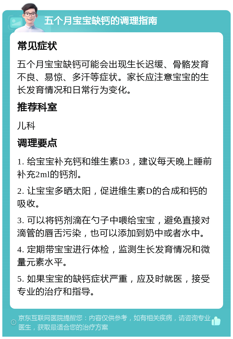 五个月宝宝缺钙的调理指南 常见症状 五个月宝宝缺钙可能会出现生长迟缓、骨骼发育不良、易惊、多汗等症状。家长应注意宝宝的生长发育情况和日常行为变化。 推荐科室 儿科 调理要点 1. 给宝宝补充钙和维生素D3，建议每天晚上睡前补充2ml的钙剂。 2. 让宝宝多晒太阳，促进维生素D的合成和钙的吸收。 3. 可以将钙剂滴在勺子中喂给宝宝，避免直接对滴管的唇舌污染，也可以添加到奶中或者水中。 4. 定期带宝宝进行体检，监测生长发育情况和微量元素水平。 5. 如果宝宝的缺钙症状严重，应及时就医，接受专业的治疗和指导。