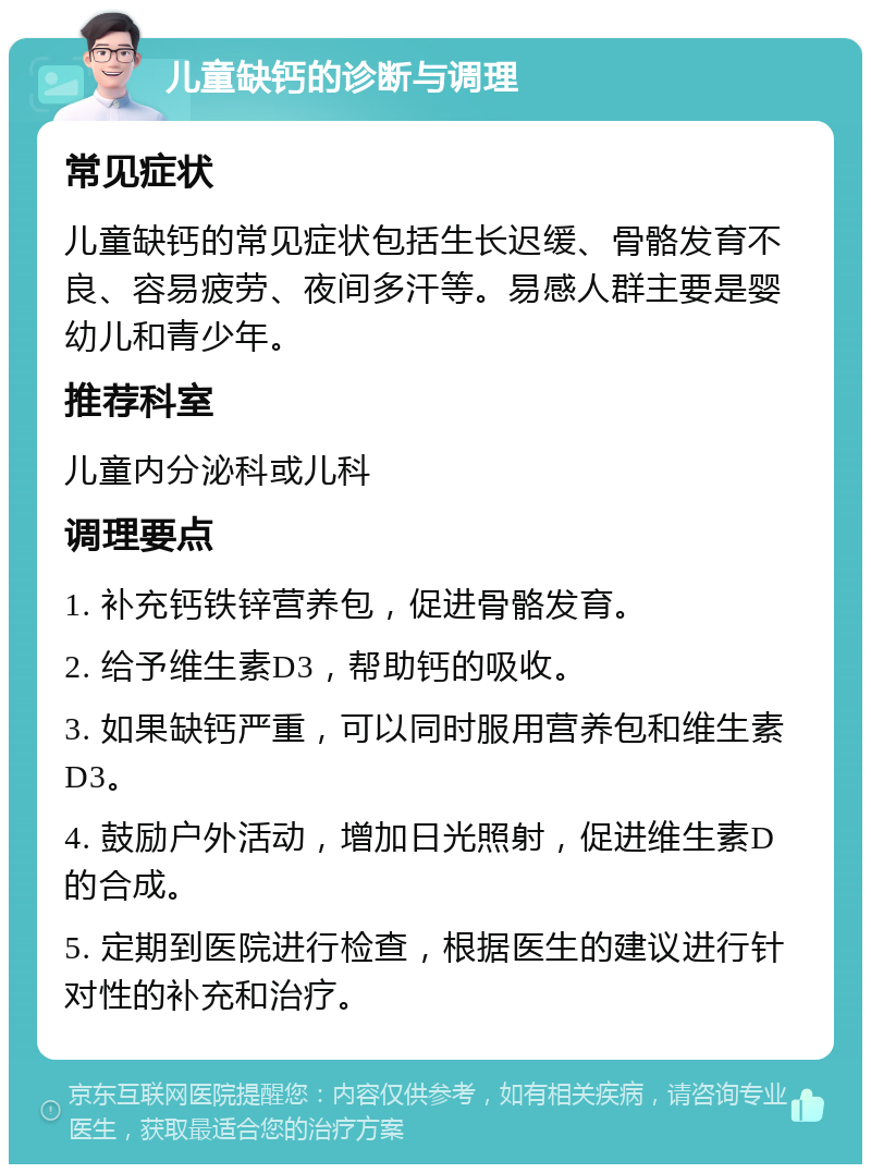 儿童缺钙的诊断与调理 常见症状 儿童缺钙的常见症状包括生长迟缓、骨骼发育不良、容易疲劳、夜间多汗等。易感人群主要是婴幼儿和青少年。 推荐科室 儿童内分泌科或儿科 调理要点 1. 补充钙铁锌营养包，促进骨骼发育。 2. 给予维生素D3，帮助钙的吸收。 3. 如果缺钙严重，可以同时服用营养包和维生素D3。 4. 鼓励户外活动，增加日光照射，促进维生素D的合成。 5. 定期到医院进行检查，根据医生的建议进行针对性的补充和治疗。