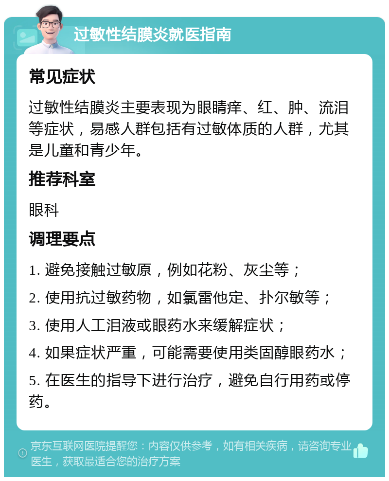 过敏性结膜炎就医指南 常见症状 过敏性结膜炎主要表现为眼睛痒、红、肿、流泪等症状，易感人群包括有过敏体质的人群，尤其是儿童和青少年。 推荐科室 眼科 调理要点 1. 避免接触过敏原，例如花粉、灰尘等； 2. 使用抗过敏药物，如氯雷他定、扑尔敏等； 3. 使用人工泪液或眼药水来缓解症状； 4. 如果症状严重，可能需要使用类固醇眼药水； 5. 在医生的指导下进行治疗，避免自行用药或停药。