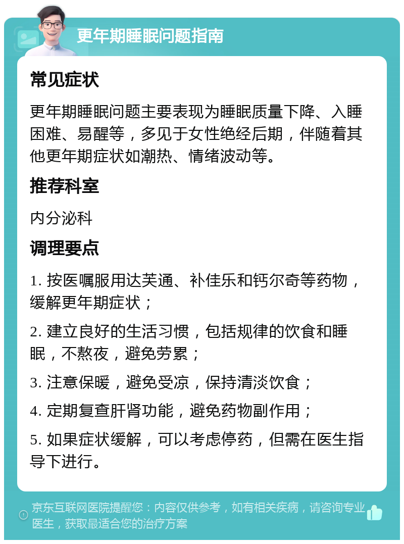 更年期睡眠问题指南 常见症状 更年期睡眠问题主要表现为睡眠质量下降、入睡困难、易醒等，多见于女性绝经后期，伴随着其他更年期症状如潮热、情绪波动等。 推荐科室 内分泌科 调理要点 1. 按医嘱服用达芙通、补佳乐和钙尔奇等药物，缓解更年期症状； 2. 建立良好的生活习惯，包括规律的饮食和睡眠，不熬夜，避免劳累； 3. 注意保暖，避免受凉，保持清淡饮食； 4. 定期复查肝肾功能，避免药物副作用； 5. 如果症状缓解，可以考虑停药，但需在医生指导下进行。