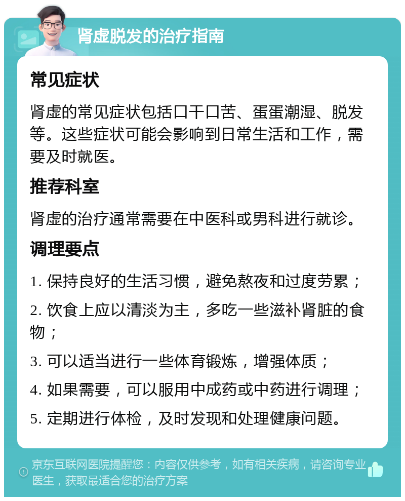 肾虚脱发的治疗指南 常见症状 肾虚的常见症状包括口干口苦、蛋蛋潮湿、脱发等。这些症状可能会影响到日常生活和工作，需要及时就医。 推荐科室 肾虚的治疗通常需要在中医科或男科进行就诊。 调理要点 1. 保持良好的生活习惯，避免熬夜和过度劳累； 2. 饮食上应以清淡为主，多吃一些滋补肾脏的食物； 3. 可以适当进行一些体育锻炼，增强体质； 4. 如果需要，可以服用中成药或中药进行调理； 5. 定期进行体检，及时发现和处理健康问题。