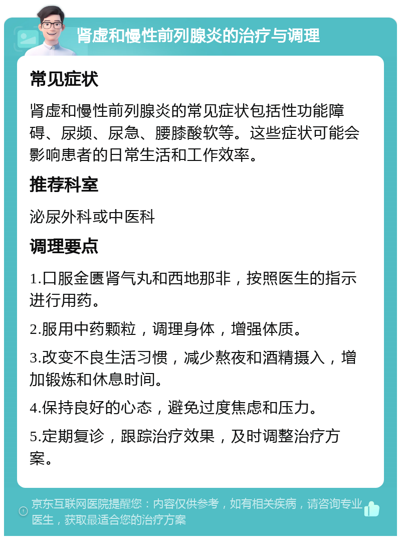 肾虚和慢性前列腺炎的治疗与调理 常见症状 肾虚和慢性前列腺炎的常见症状包括性功能障碍、尿频、尿急、腰膝酸软等。这些症状可能会影响患者的日常生活和工作效率。 推荐科室 泌尿外科或中医科 调理要点 1.口服金匮肾气丸和西地那非，按照医生的指示进行用药。 2.服用中药颗粒，调理身体，增强体质。 3.改变不良生活习惯，减少熬夜和酒精摄入，增加锻炼和休息时间。 4.保持良好的心态，避免过度焦虑和压力。 5.定期复诊，跟踪治疗效果，及时调整治疗方案。