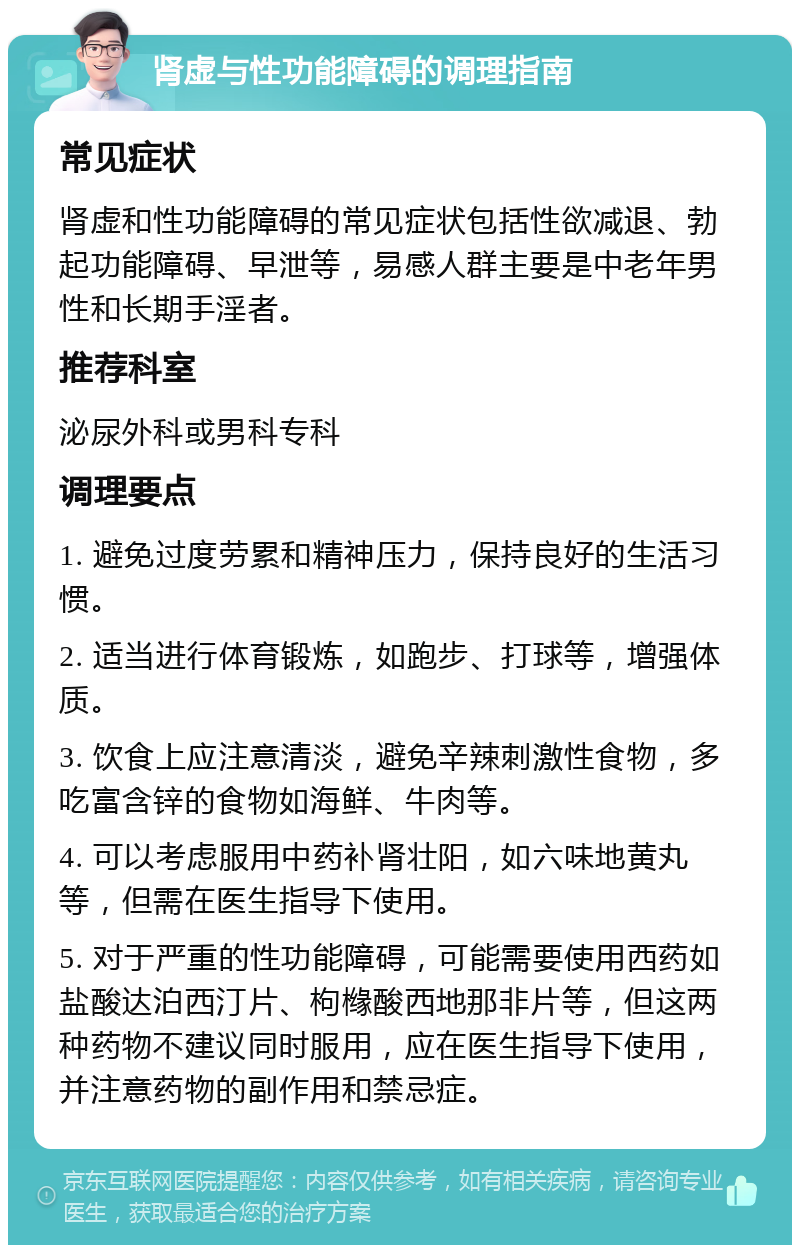 肾虚与性功能障碍的调理指南 常见症状 肾虚和性功能障碍的常见症状包括性欲减退、勃起功能障碍、早泄等，易感人群主要是中老年男性和长期手淫者。 推荐科室 泌尿外科或男科专科 调理要点 1. 避免过度劳累和精神压力，保持良好的生活习惯。 2. 适当进行体育锻炼，如跑步、打球等，增强体质。 3. 饮食上应注意清淡，避免辛辣刺激性食物，多吃富含锌的食物如海鲜、牛肉等。 4. 可以考虑服用中药补肾壮阳，如六味地黄丸等，但需在医生指导下使用。 5. 对于严重的性功能障碍，可能需要使用西药如盐酸达泊西汀片、枸橼酸西地那非片等，但这两种药物不建议同时服用，应在医生指导下使用，并注意药物的副作用和禁忌症。