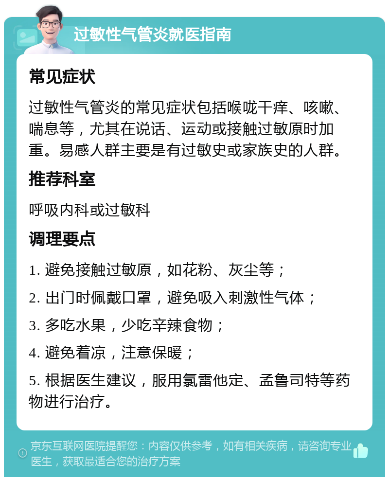 过敏性气管炎就医指南 常见症状 过敏性气管炎的常见症状包括喉咙干痒、咳嗽、喘息等，尤其在说话、运动或接触过敏原时加重。易感人群主要是有过敏史或家族史的人群。 推荐科室 呼吸内科或过敏科 调理要点 1. 避免接触过敏原，如花粉、灰尘等； 2. 出门时佩戴口罩，避免吸入刺激性气体； 3. 多吃水果，少吃辛辣食物； 4. 避免着凉，注意保暖； 5. 根据医生建议，服用氯雷他定、孟鲁司特等药物进行治疗。