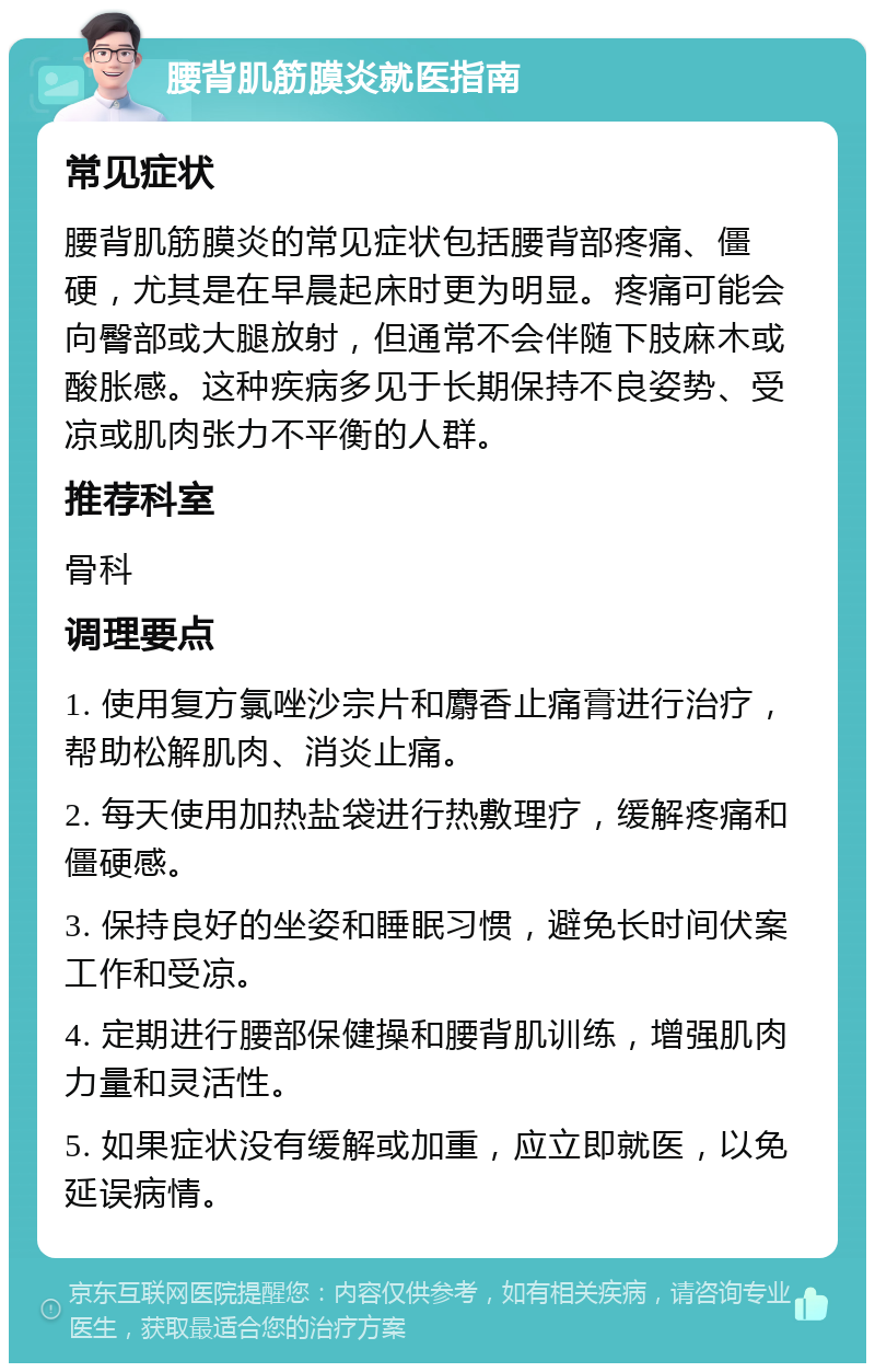 腰背肌筋膜炎就医指南 常见症状 腰背肌筋膜炎的常见症状包括腰背部疼痛、僵硬，尤其是在早晨起床时更为明显。疼痛可能会向臀部或大腿放射，但通常不会伴随下肢麻木或酸胀感。这种疾病多见于长期保持不良姿势、受凉或肌肉张力不平衡的人群。 推荐科室 骨科 调理要点 1. 使用复方氯唑沙宗片和麝香止痛膏进行治疗，帮助松解肌肉、消炎止痛。 2. 每天使用加热盐袋进行热敷理疗，缓解疼痛和僵硬感。 3. 保持良好的坐姿和睡眠习惯，避免长时间伏案工作和受凉。 4. 定期进行腰部保健操和腰背肌训练，增强肌肉力量和灵活性。 5. 如果症状没有缓解或加重，应立即就医，以免延误病情。