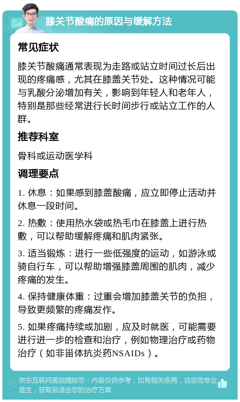 膝关节酸痛的原因与缓解方法 常见症状 膝关节酸痛通常表现为走路或站立时间过长后出现的疼痛感，尤其在膝盖关节处。这种情况可能与乳酸分泌增加有关，影响到年轻人和老年人，特别是那些经常进行长时间步行或站立工作的人群。 推荐科室 骨科或运动医学科 调理要点 1. 休息：如果感到膝盖酸痛，应立即停止活动并休息一段时间。 2. 热敷：使用热水袋或热毛巾在膝盖上进行热敷，可以帮助缓解疼痛和肌肉紧张。 3. 适当锻炼：进行一些低强度的运动，如游泳或骑自行车，可以帮助增强膝盖周围的肌肉，减少疼痛的发生。 4. 保持健康体重：过重会增加膝盖关节的负担，导致更频繁的疼痛发作。 5. 如果疼痛持续或加剧，应及时就医，可能需要进行进一步的检查和治疗，例如物理治疗或药物治疗（如非甾体抗炎药NSAIDs）。