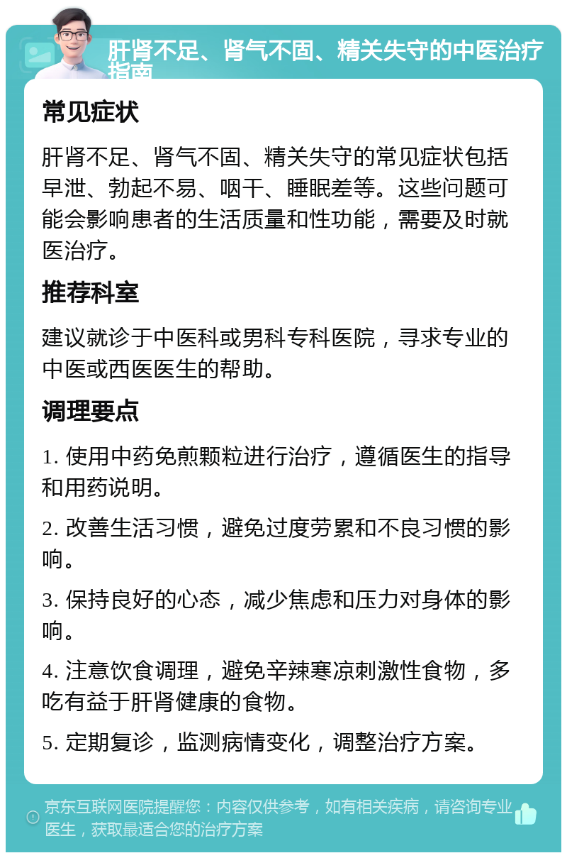 肝肾不足、肾气不固、精关失守的中医治疗指南 常见症状 肝肾不足、肾气不固、精关失守的常见症状包括早泄、勃起不易、咽干、睡眠差等。这些问题可能会影响患者的生活质量和性功能，需要及时就医治疗。 推荐科室 建议就诊于中医科或男科专科医院，寻求专业的中医或西医医生的帮助。 调理要点 1. 使用中药免煎颗粒进行治疗，遵循医生的指导和用药说明。 2. 改善生活习惯，避免过度劳累和不良习惯的影响。 3. 保持良好的心态，减少焦虑和压力对身体的影响。 4. 注意饮食调理，避免辛辣寒凉刺激性食物，多吃有益于肝肾健康的食物。 5. 定期复诊，监测病情变化，调整治疗方案。