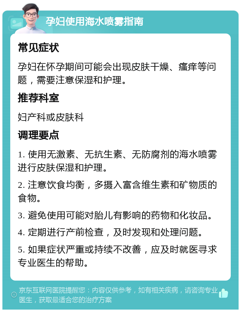 孕妇使用海水喷雾指南 常见症状 孕妇在怀孕期间可能会出现皮肤干燥、瘙痒等问题，需要注意保湿和护理。 推荐科室 妇产科或皮肤科 调理要点 1. 使用无激素、无抗生素、无防腐剂的海水喷雾进行皮肤保湿和护理。 2. 注意饮食均衡，多摄入富含维生素和矿物质的食物。 3. 避免使用可能对胎儿有影响的药物和化妆品。 4. 定期进行产前检查，及时发现和处理问题。 5. 如果症状严重或持续不改善，应及时就医寻求专业医生的帮助。